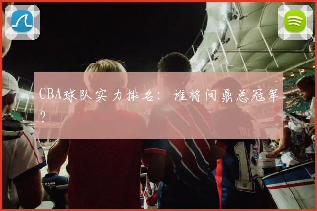 CBA球队实力排名：谁将问鼎总冠军？