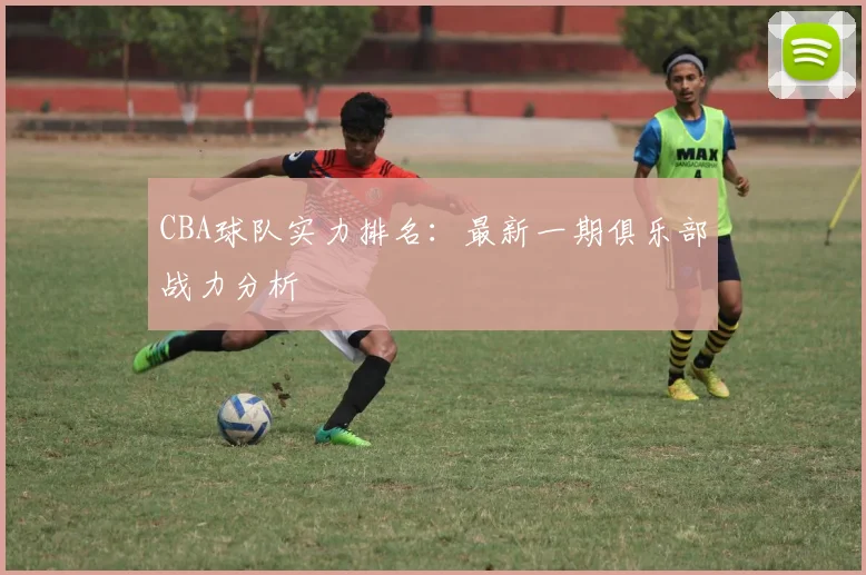 CBA球队实力排名：最新一期俱乐部战力分析